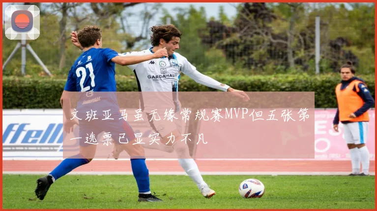 文班亚马虽无缘常规赛MVP但五张第一选票已显实力不凡