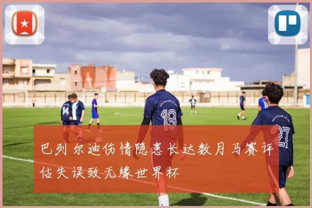 巴列尔迪伤情隐患长达数月马赛评估失误致无缘世界杯