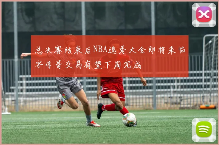 总决赛结束后NBA选秀大会即将来临字母哥交易有望下周完成