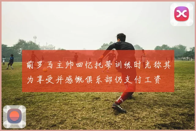 前罗马主帅回忆托蒂训练时光称其为享受并感慨俱乐部仍支付工资