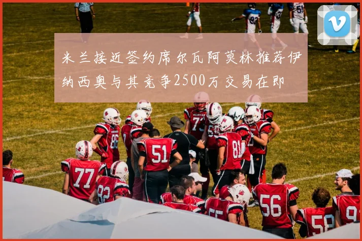 米兰接近签约席尔瓦阿莫林推荐伊纳西奥与其竞争2500万交易在即