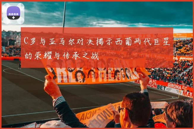 C罗与亚马尔对决揭示西葡两代巨星的荣耀与传承之战
