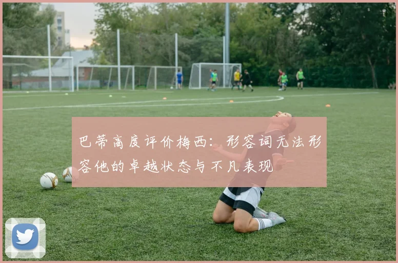 巴蒂高度评价梅西：形容词无法形容他的卓越状态与不凡表现