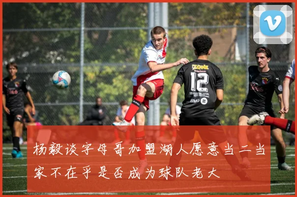 杨毅谈字母哥加盟湖人愿意当二当家不在乎是否成为球队老大