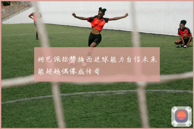 姆巴佩称赞梅西进球能力自信未来能超越偶像成传奇