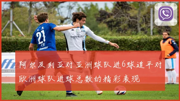阿尔及利亚对亚洲球队进6球追平对欧洲球队进球总数的精彩表现