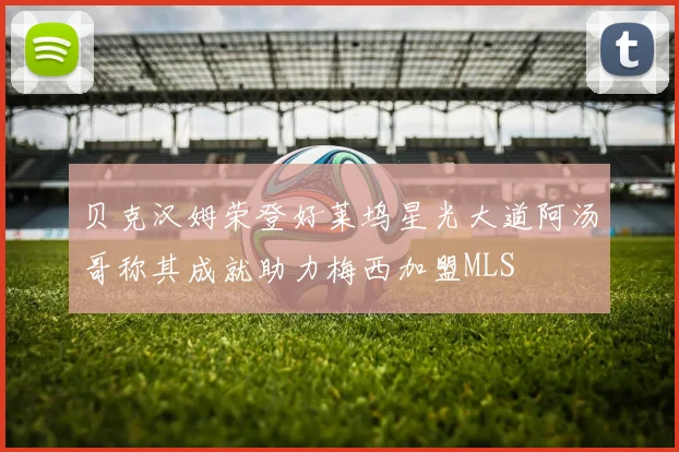贝克汉姆荣登好莱坞星光大道阿汤哥称其成就助力梅西加盟MLS