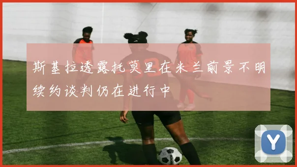 斯基拉透露托莫里在米兰前景不明续约谈判仍在进行中