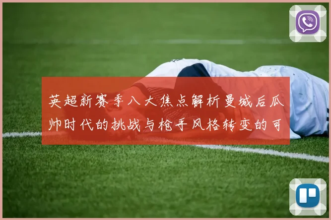 英超新赛季八大焦点解析曼城后瓜帅时代的挑战与枪手风格转变的可能性